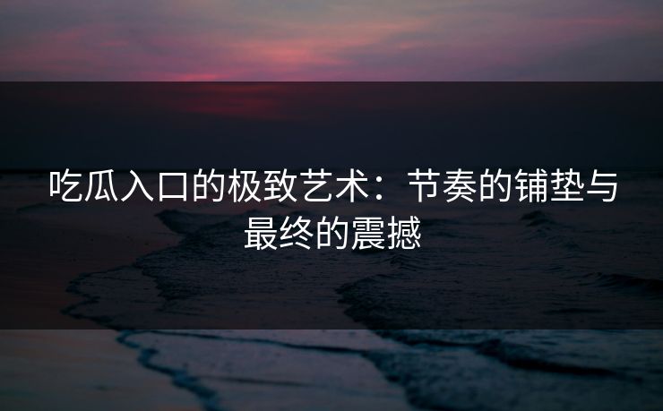 吃瓜入口的极致艺术：节奏的铺垫与最终的震撼  第1张