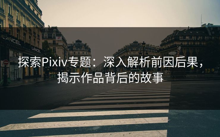 探索Pixiv专题：深入解析前因后果，揭示作品背后的故事