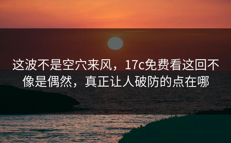 这波不是空穴来风，17c免费看这回不像是偶然，真正让人破防的点在哪