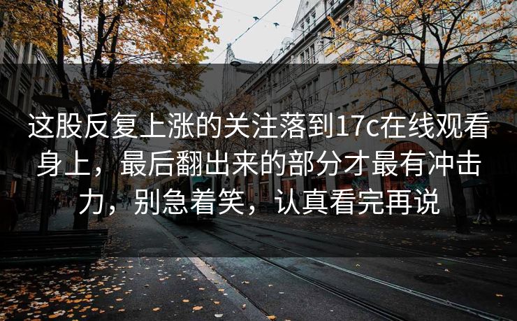 这股反复上涨的关注落到17c在线观看身上，最后翻出来的部分才最有冲击力，别急着笑，认真看完再说