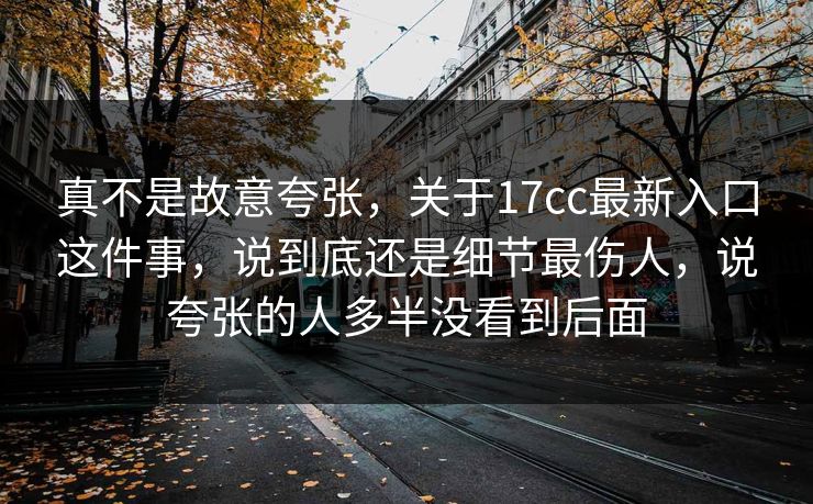 真不是故意夸张，关于17cc最新入口这件事，说到底还是细节最伤人，说夸张的人多半没看到后面