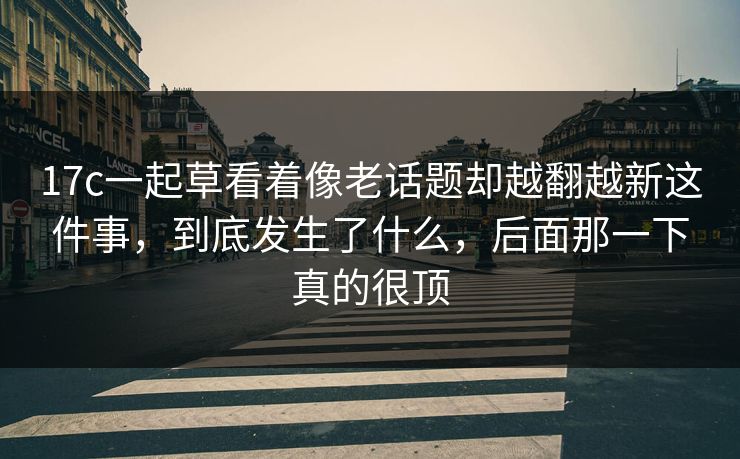 17c一起草看着像老话题却越翻越新这件事，到底发生了什么，后面那一下真的很顶
