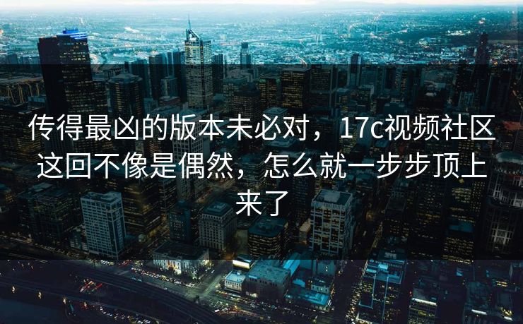 传得最凶的版本未必对，17c视频社区这回不像是偶然，怎么就一步步顶上来了