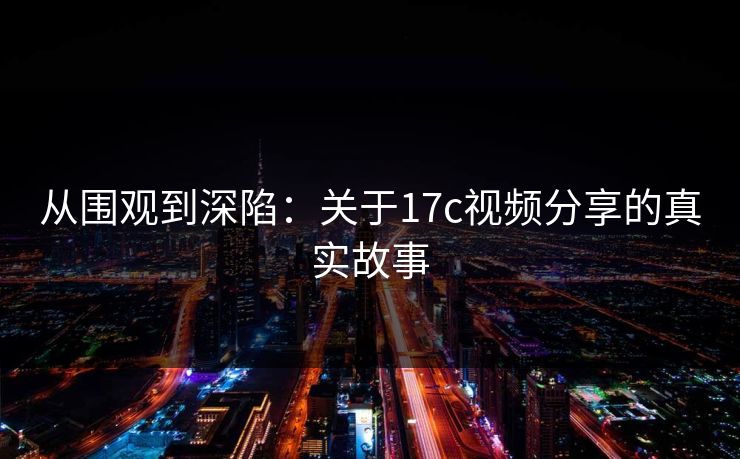 从围观到深陷：关于17c视频分享的真实故事