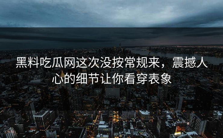 黑料吃瓜网这次没按常规来，震撼人心的细节让你看穿表象