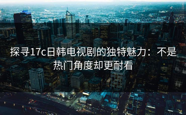 探寻17c日韩电视剧的独特魅力：不是热门角度却更耐看