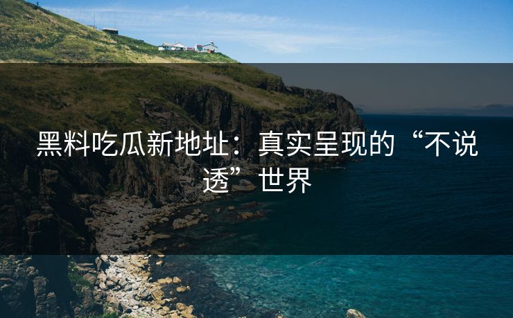 黑料吃瓜新地址：真实呈现的“不说透”世界