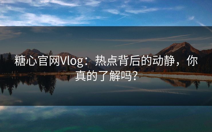 糖心官网Vlog：热点背后的动静，你真的了解吗？