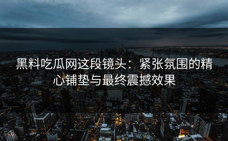 黑料吃瓜网这段镜头：紧张氛围的精心铺垫与最终震撼效果
