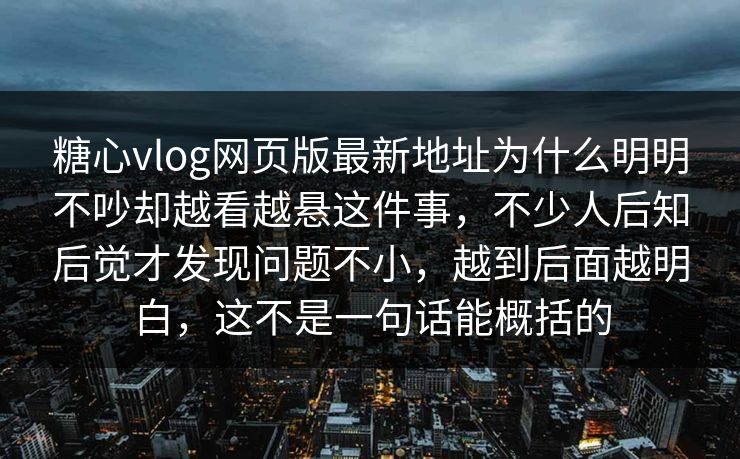 糖心vlog网页版最新地址为什么明明不吵却越看越悬这件事，不少人后知后觉才发现问题不小，越到后面越明白，这不是一句话能概括的