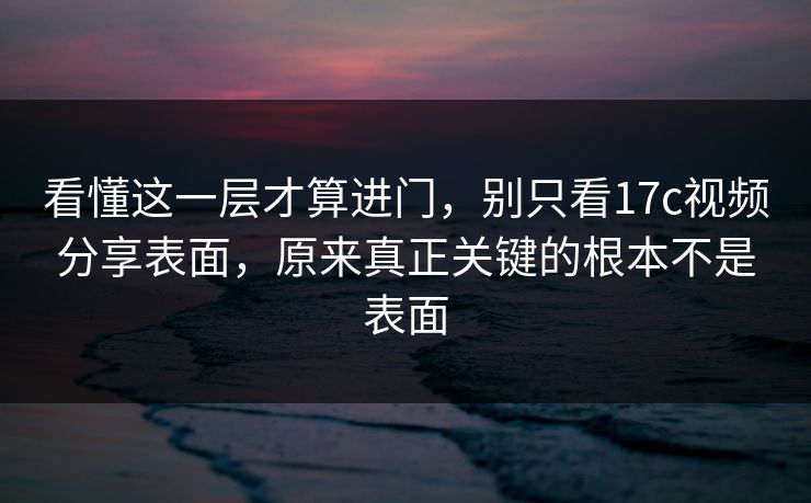 看懂这一层才算进门，别只看17c视频分享表面，原来真正关键的根本不是表面