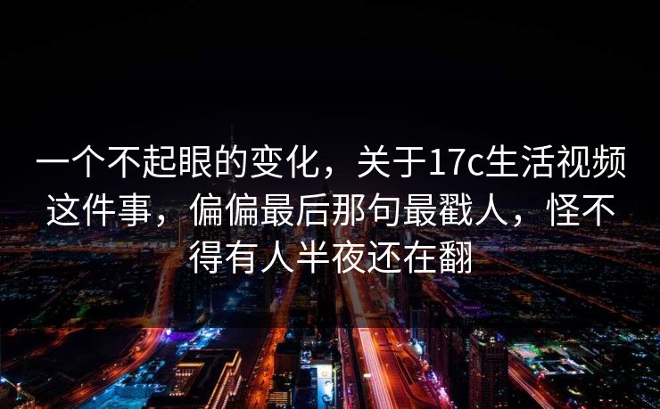 一个不起眼的变化，关于17c生活视频这件事，偏偏最后那句最戳人，怪不得有人半夜还在翻