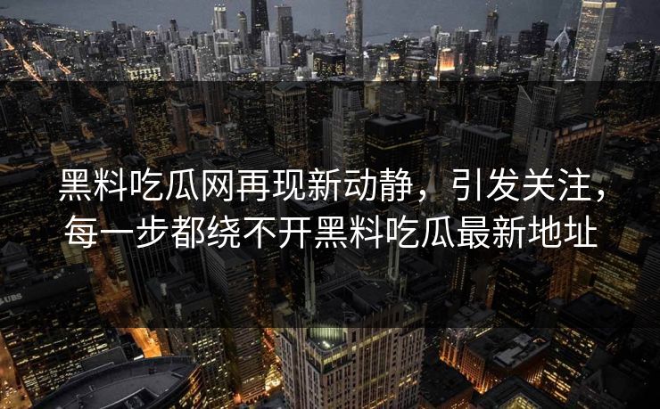 黑料吃瓜网再现新动静，引发关注，每一步都绕不开黑料吃瓜最新地址