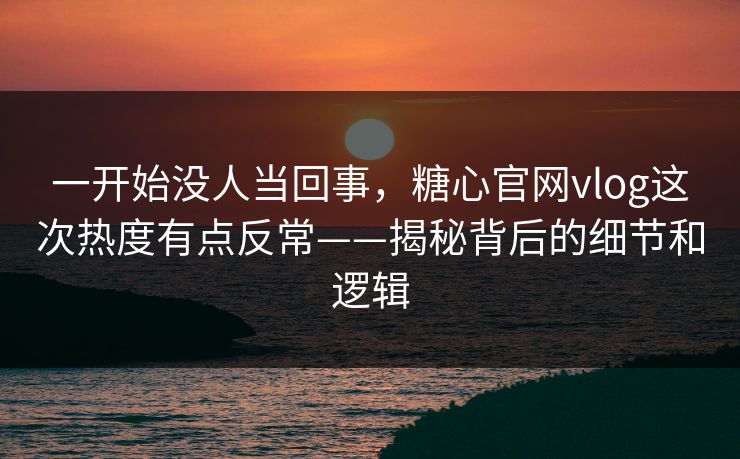 一开始没人当回事，糖心官网vlog这次热度有点反常——揭秘背后的细节和逻辑