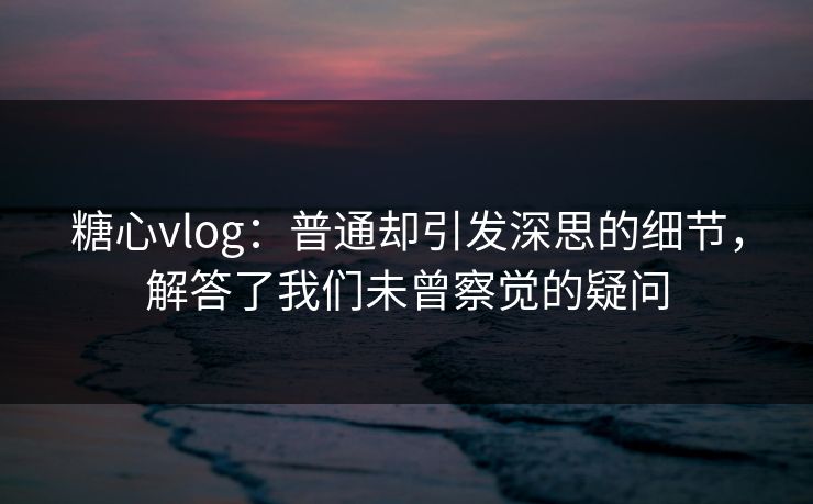 糖心vlog：普通却引发深思的细节，解答了我们未曾察觉的疑问