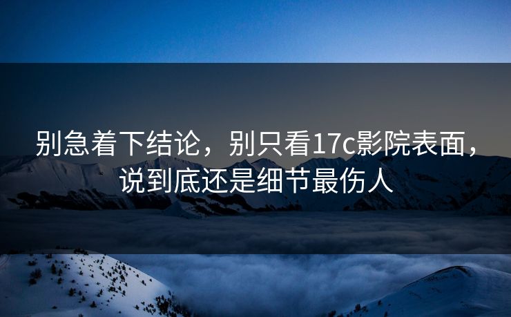 别急着下结论，别只看17c影院表面，说到底还是细节最伤人