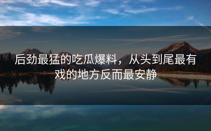 后劲最猛的吃瓜爆料，从头到尾最有戏的地方反而最安静