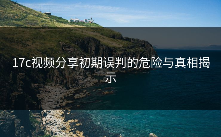17c视频分享初期误判的危险与真相揭示