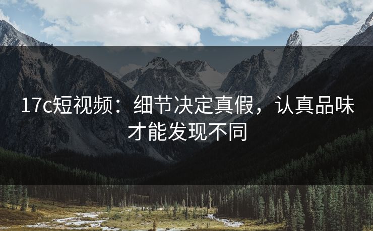 17c短视频：细节决定真假，认真品味才能发现不同