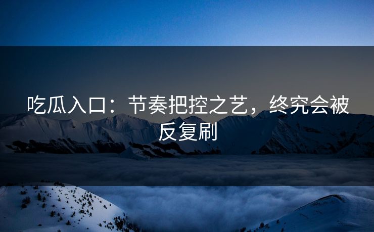 吃瓜入口：节奏把控之艺，终究会被反复刷