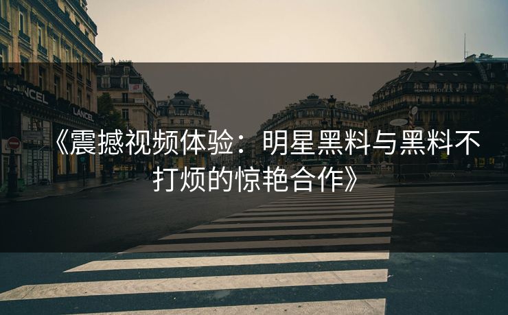 《震撼视频体验：明星黑料与黑料不打烦的惊艳合作》