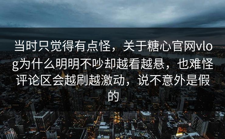 当时只觉得有点怪，关于糖心官网vlog为什么明明不吵却越看越悬，也难怪评论区会越刷越激动，说不意外是假的