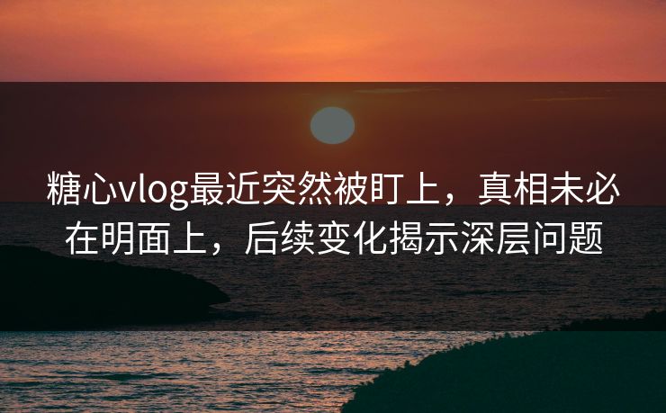 糖心vlog最近突然被盯上，真相未必在明面上，后续变化揭示深层问题