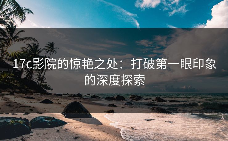 17c影院的惊艳之处：打破第一眼印象的深度探索