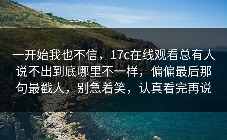 一开始我也不信，17c在线观看总有人说不出到底哪里不一样，偏偏最后那句最戳人，别急着笑，认真看完再说