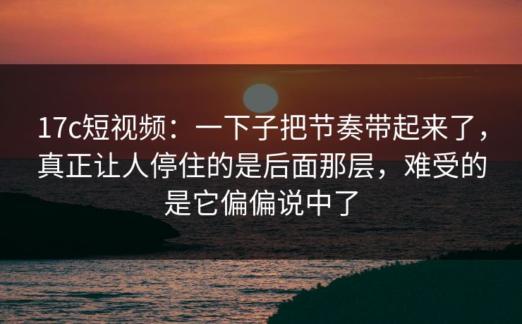 17c短视频：一下子把节奏带起来了，真正让人停住的是后面那层，难受的是它偏偏说中了
