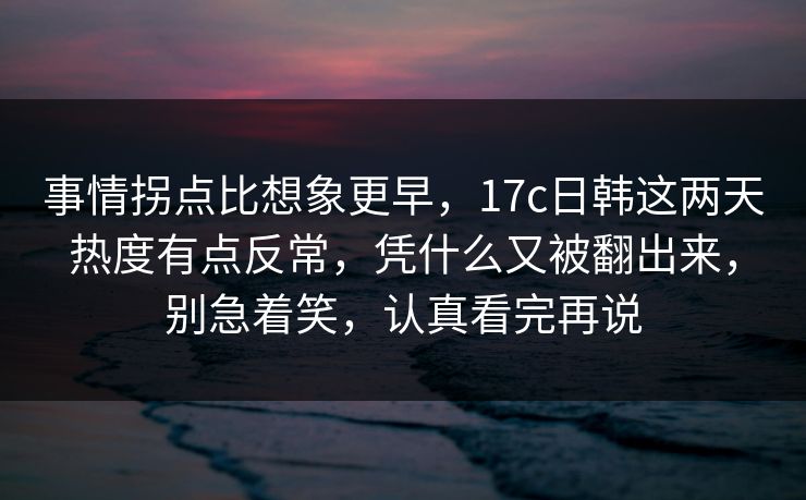 事情拐点比想象更早，17c日韩这两天热度有点反常，凭什么又被翻出来，别急着笑，认真看完再说