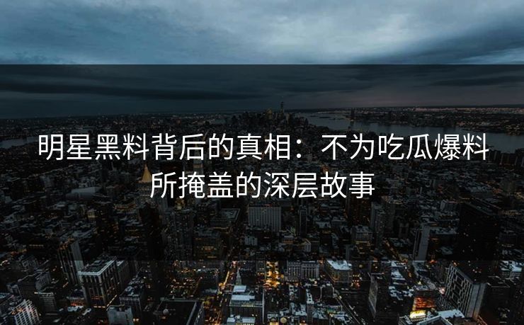 明星黑料背后的真相：不为吃瓜爆料所掩盖的深层故事  第1张