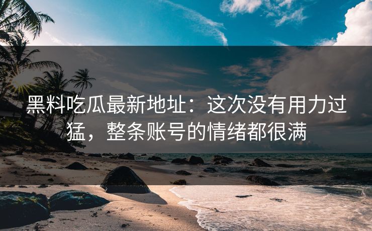 黑料吃瓜最新地址：这次没有用力过猛，整条账号的情绪都很满