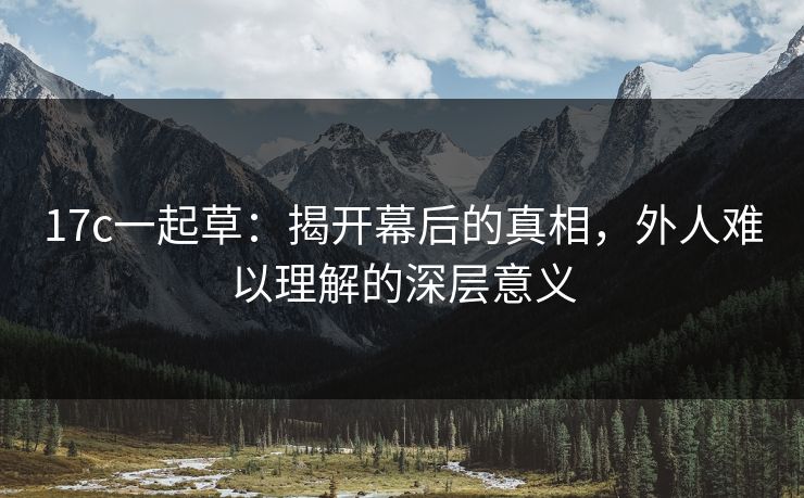 17c一起草：揭开幕后的真相，外人难以理解的深层意义