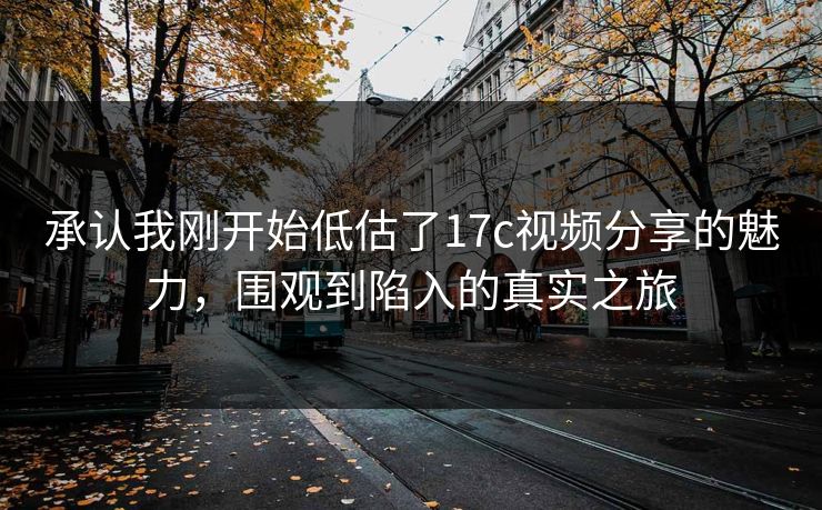 承认我刚开始低估了17c视频分享的魅力，围观到陷入的真实之旅