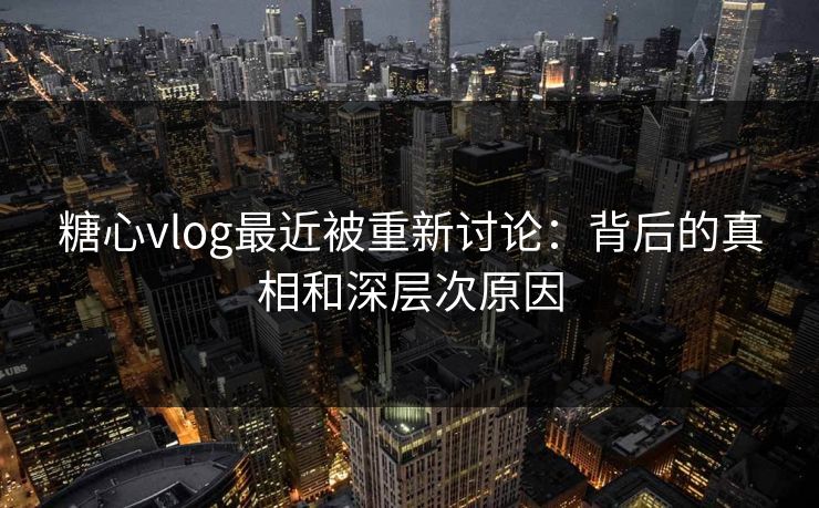 糖心vlog最近被重新讨论：背后的真相和深层次原因