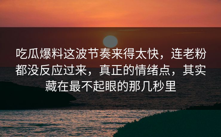吃瓜爆料这波节奏来得太快，连老粉都没反应过来，真正的情绪点，其实藏在最不起眼的那几秒里