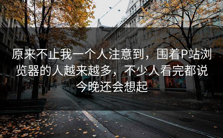 原来不止我一个人注意到，围着P站浏览器的人越来越多，不少人看完都说今晚还会想起  第1张