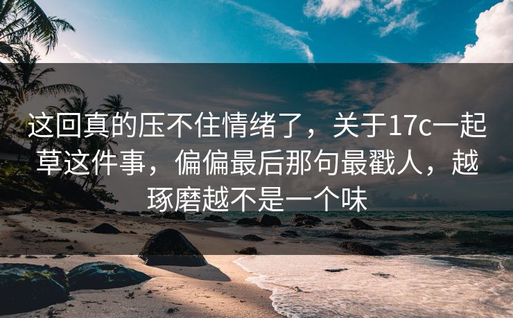 这回真的压不住情绪了，关于17c一起草这件事，偏偏最后那句最戳人，越琢磨越不是一个味