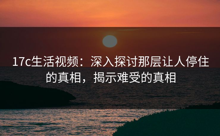17c生活视频：深入探讨那层让人停住的真相，揭示难受的真相