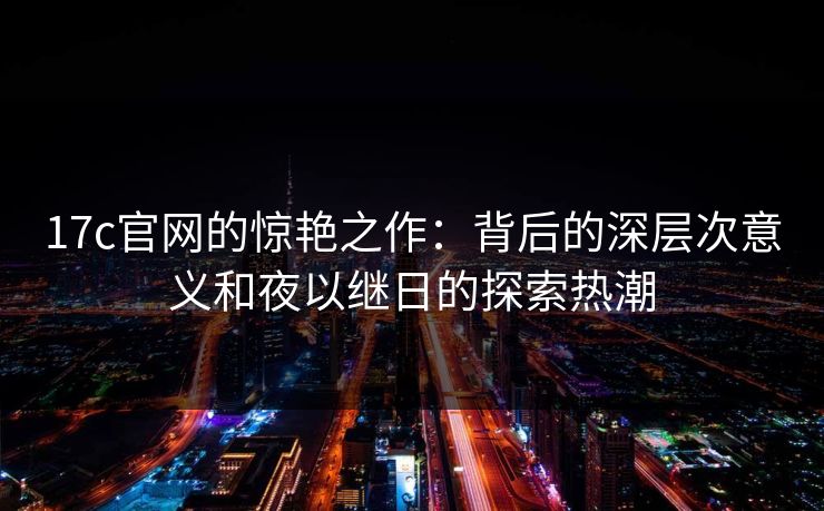17c官网的惊艳之作：背后的深层次意义和夜以继日的探索热潮  第1张