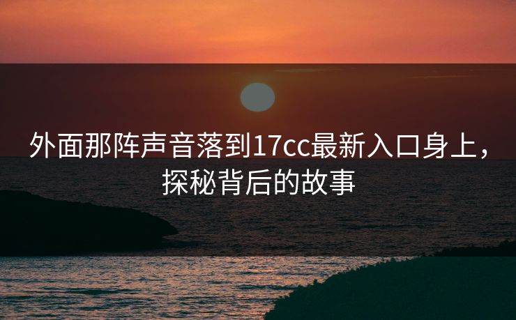外面那阵声音落到17cc最新入口身上，探秘背后的故事