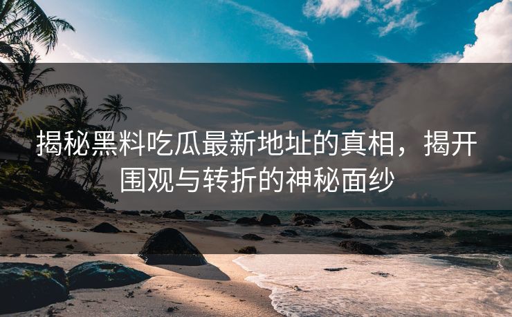 揭秘黑料吃瓜最新地址的真相，揭开围观与转折的神秘面纱