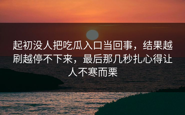 起初没人把吃瓜入口当回事，结果越刷越停不下来，最后那几秒扎心得让人不寒而栗