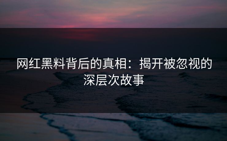 网红黑料背后的真相：揭开被忽视的深层次故事